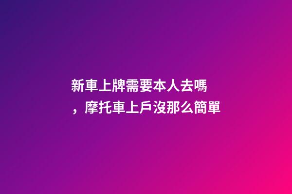 新車上牌需要本人去嗎，摩托車上戶沒那么簡單